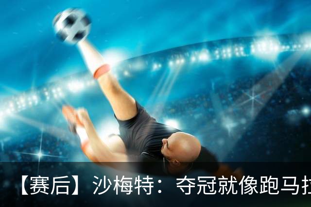 【赛后】沙梅特：夺冠就像跑马拉松 布伦森是划时代的伟大